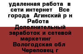 удаленная работа  в сети интернет - Все города, Агинский р-н Работа » Дополнительный заработок и сетевой маркетинг   . Вологодская обл.,Череповец г.